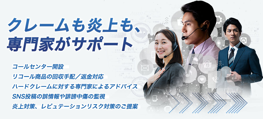 クレームも炎上も、専門家がサポート　コールセンター開設　リコール商品の回収手配／返金対応　ハードクレームに対する専門家によるアドバイス　SNS投稿の誤情報や誹謗中傷の監視　炎上対策、レピュテーションリスク対策のご提案